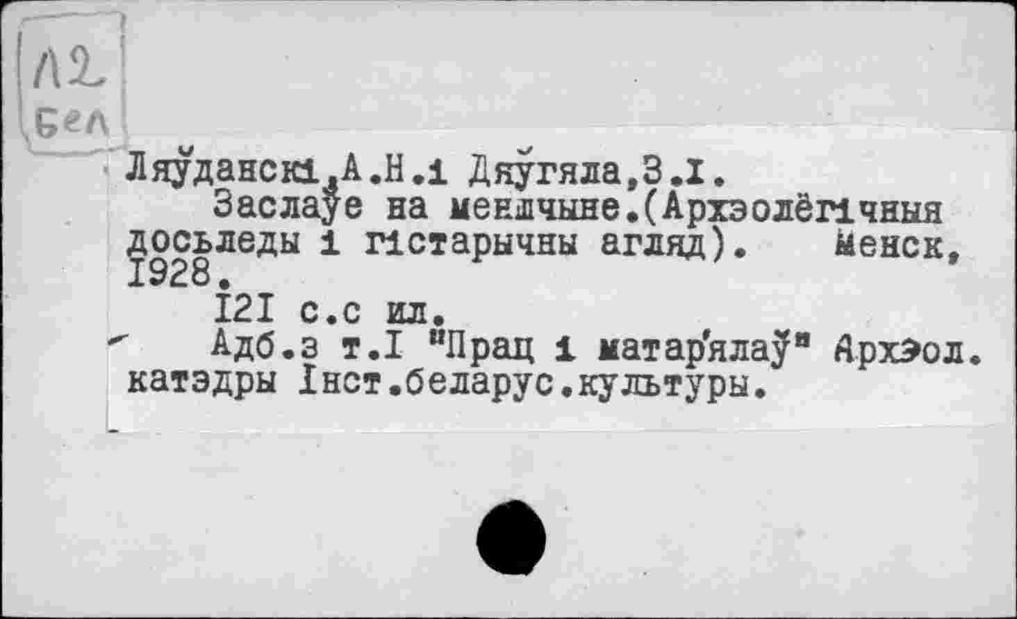 ﻿/а
Ляуданскі.А.Н.і Дяугяла.З.І.
Заслауе на меншчыне.(Архэолёпчныя досьледы і пстарычны агляд). Менск, 1928 •
121 с.с ил.
" Адб.з т.1 “Прац 1 матар'яла^" АрхЭол. катэдры Інст.беларус.культуры.